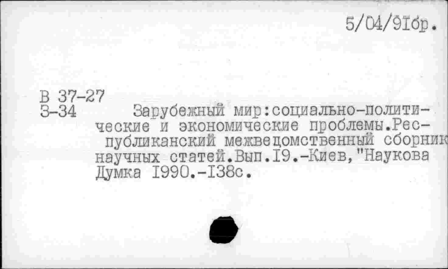 ﻿5/04/91бр.
В 37—27
3-34 Зарубежный мир: социально-политические-“ и экономические проблемы.Республиканский межведомственный сборни научных статей.Вып.19.-Киев,"Наукова Думка 1990.-138с.